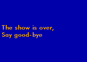 The show is over,

Say good-bye
