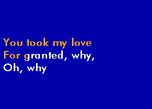 You took my love

For granted, why,
Oh, why