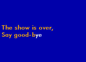 The show is over,

Say good-bye