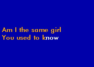 Am I the some girl

You used to know