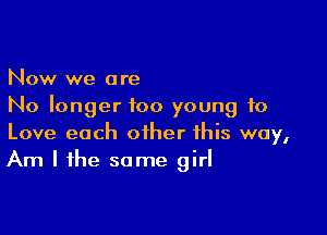 Now we are
No longer too young to

Love each other this way,
Am I the some girl