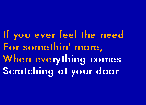 If you ever feel the need
For somethin' more,

When everything comes
Scratching of your door