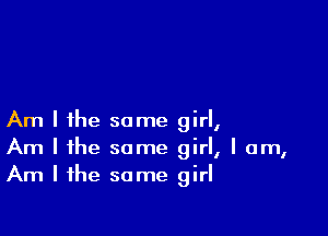 Am I ihe some girl,
Am I the same girl, I am,
Am I the same girl