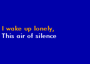 I wake up lonely,

This air of silence