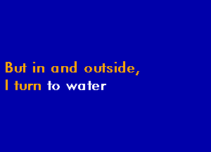 But in and outside,

I turn to water