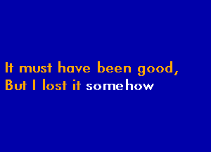 It must have been good,

Buf I lost if somehow