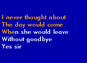 I never thought about
The day would come

When she would leave
Without good bye

Yes sir