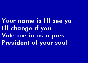 Your name is I'll see ya
I'll change if you

Vote me in as a pres
President of your soul