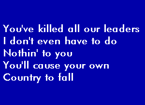 You've killed all our leaders
I don't even have to do

Nothin' to you
You'll cause your own
Country to fall