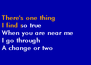 There's one thing
I find so true

When you are near me
I go through
A change or two