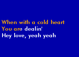When with a cold heart

You are deolin'
Hey love, yeah yeah