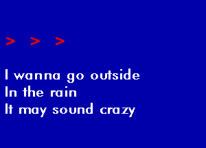 I wanna go outside
In the rain

It may sound crazy
