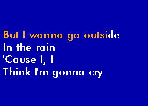 But I wanna go outside
In the rain

'Cause I, I
Think I'm gonna cry
