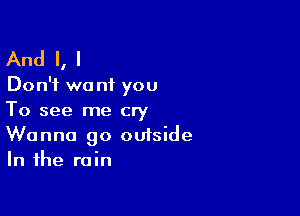 And I, I

Don't we n1 you

To see me cry
Wanna go outside
In the rain