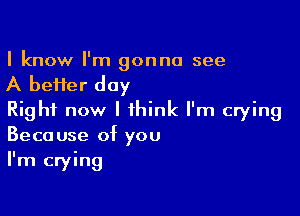 I know I'm gonna see

A befier day

Right now I think I'm crying
Because of you
I'm crying