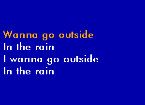 Wanna go outside
In the rain

I wanna go omside
In the rain