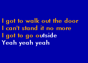 I got to walk out the door
I can't stand it no more

I got to go outside
Yeah yeah yeah