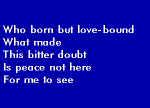Who born but love- bound
What made

This biHer doubt

Is peace not here
For me to see