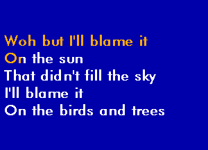Woh but I'll blame it
On the sun

That did n'f fill the sky
I'll blame it
On the birds and trees