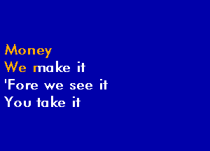 Money
We ma ke i1

'Fore we see it
You take if