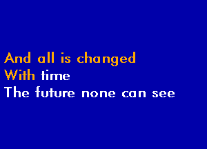 And all is changed

With time
The future none can see