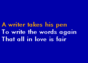 A writer takes his pen

To write the words again
That all in love is fair