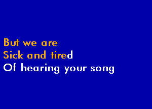 But we are

Sick and tired
Of hearing your song