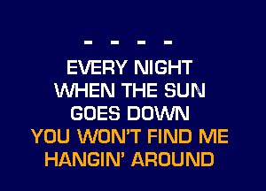 EVERY NIGHT
WHEN THE SUN
GOES DOWN
YOU WON'T FIND ME
HANGIN' AROUND