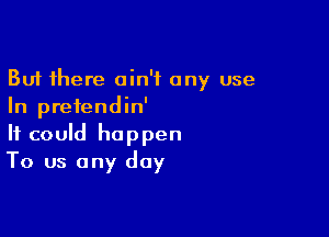 But there ain't any use
In prefendin'

It could happen
To us any day