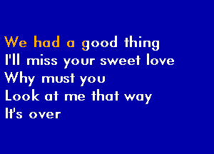 We had a good thing

I'll miss your sweet love

Why must you
Look at me that way
Ifs over