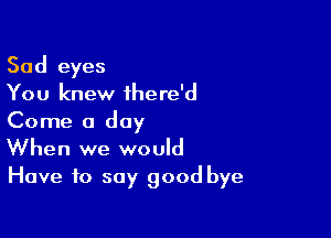 Sad eyes
You knew ihere'd
Come a day

When we would
Have to say good bye