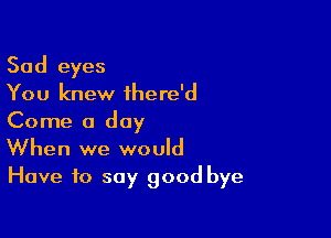 Sad eyes
You knew ihere'd
Come a day

When we would
Have to say good bye