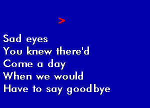 Sad eyes
You knew there'd

Come a day
When we would
Have to say good bye