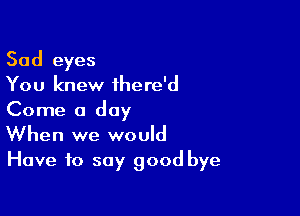 Sad eyes
You knew ihere'd
Come a day

When we would
Have to say good bye