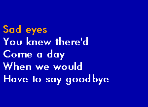 Sad eyes
You knew ihere'd
Come a day

When we would
Have to say good bye