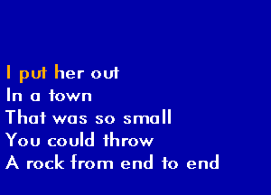 I put her out
In a town

That was so small
You could throw
A rock from end to end