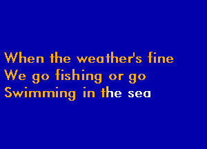 When the weatheHs fine

We go fishing or go
Swimming in the sea