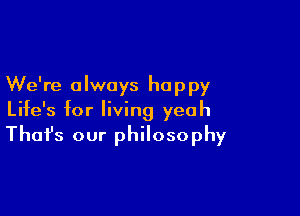 We're always happy
Life's for living yeah

That's our philosophy