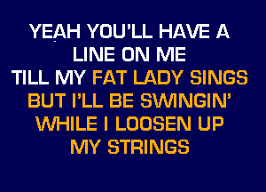 YEAH YOU'LL HAVE A
LINE ON ME
TILL MY FAT LADY SINGS
BUT I'LL BE SIMNGIN'
WHILE I LOOSEN UP
MY STRINGS