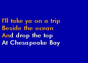 I'll take ya on a trip
Beside the ocean

And drop the top
At Cheso peake Bay