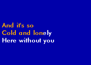 And it's so

Cold and lonely

Here without you