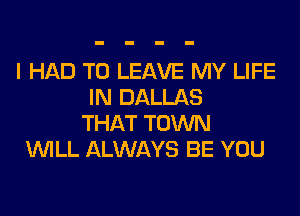 I HAD TO LEAVE MY LIFE
IN DALLAS
THAT TOWN
WILL ALWAYS BE YOU