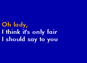 Oh lady,

I think ifs only fair
I should say to you