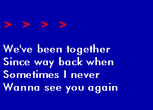 We've been together

Since way back when
Sometimes I never

Wanna see you again