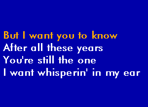 But I want you to know
After a 1hese years

You're sii he one

I want whisperin' in my ear