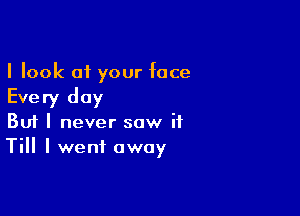 I look at your face

Every day

Buf I never saw it
Till I went away