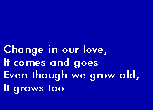 Change in our love,

It comes and goes

Even though we grow old,
It grows foo