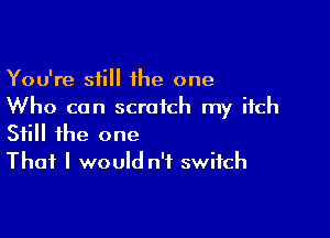 You're still 1he one
Who can scratch my itch

Still the one
That I would n'f switch
