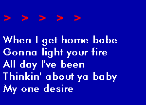 When I get home babe
Gonna light your fire

All day I've been
Thinkin' about ya bu by

My one desire