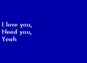 I love yo u,

Need you,
Yeah